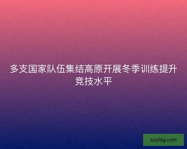 多支国家队伍集结高原开展冬季训练提升竞技水平