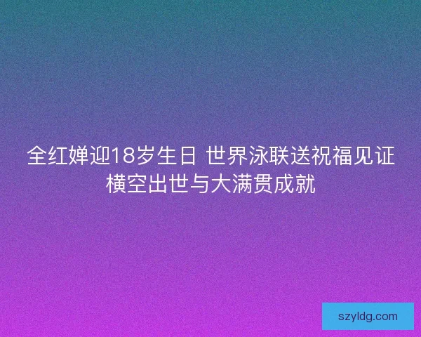 全红婵迎18岁生日 世界泳联送祝福见证横空出世与大满贯成就