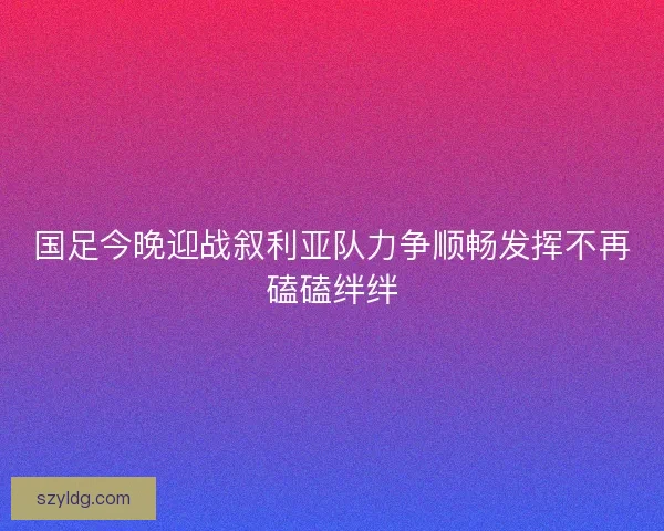 国足今晚迎战叙利亚队力争顺畅发挥不再磕磕绊绊