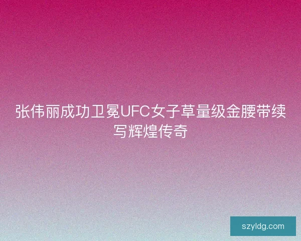 张伟丽成功卫冕UFC女子草量级金腰带续写辉煌传奇